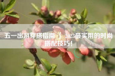 五一出游穿搭指南 ｜ 2023最实用的时尚搭配技巧！