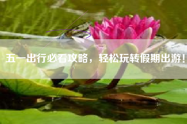 五一出行必看攻略，轻松玩转假期出游！
