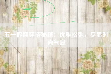 五一假期穿搭秘籍：优雅松弛，尽显时尚气息