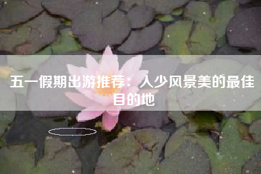 五一假期出游推荐：人少风景美的最佳目的地