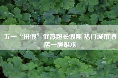 五一“拼假”催热超长假期 热门城市酒店一房难求